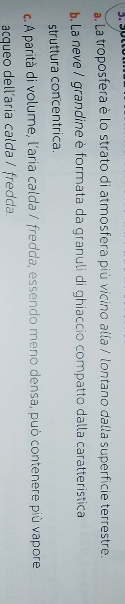 a. La troposfera è lo strato di atmosfera più vicino alla / lontano dalla superficie terrestre.
b. La neve / grandine è formata da granuli di ghiaccio compatto dalla caratteristica
struttura concentrica.
c.A parità di volume, l’aria calda / fredda, essendo meno densa, può contenere più vapore
acqueo dell’aria calda / fredda.
