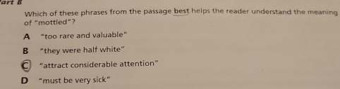 Which of these phrases from the passage best helps the reader understand the meaning
of "mottled"?
A “too rare and valuable”
B "they were half white”
C “attract considerable attention”
D “must be very sick”