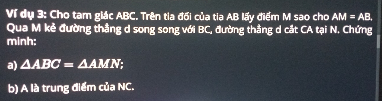 Ví dụ 3: Cho tam giác ABC. Trên tia đối của tia AB lấy điểm M sao cho AM=AB. 
Qua M kẻ đường thằng d song song với BC, đường thằng d cắt CA tại N. Chứng 
minh: 
a) △ ABC=△ AMI √; 
b) A là trung điểm của NC.