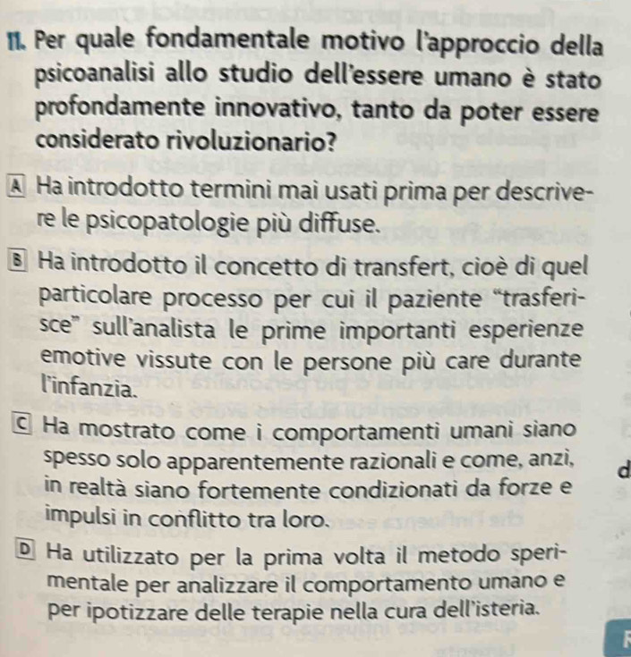 Per quale fondamentale motivo l'approccio della
psicoanalisi allo studio dell'essere umano è stato
profondamente innovativo, tanto da poter essere
considerato rivoluzionario?
A Ha introdotto termini mai usati prima per descrive-
re le psicopatologie più diffuse.
§ Ha introdotto il concetto di transfert, cioè di quel
particolare processo per cui il paziente “trasferi-
sce'' sull'analista le prime importanti esperienze
emotive vissute con le persone più care durante
l'infanzia.
C Ha mostrato come i comportamenti umani siano
spesso solo apparentemente razionali e come, anzi, d
in realtà siano fortemente condizionati da forze e
impulsi in conflitto tra loro.
é Ha utilizzato per la prima volta il metodo speri-
mentale per analizzare il comportamento umano e
per ipotizzare delle terapie nella cura dell’isteria.