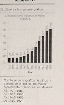 Observa la siguiente gráfica:
Crecimiento de la población en México
1900-2005
t
t
Aña
Con base en la gráfica, ¿cuál es la
década en la que se dio mayor
crecimiento poblacional en México?
A) 1970 -1980
B) 1950 -1960
C) 1940 -1950
D) 1910 -1920