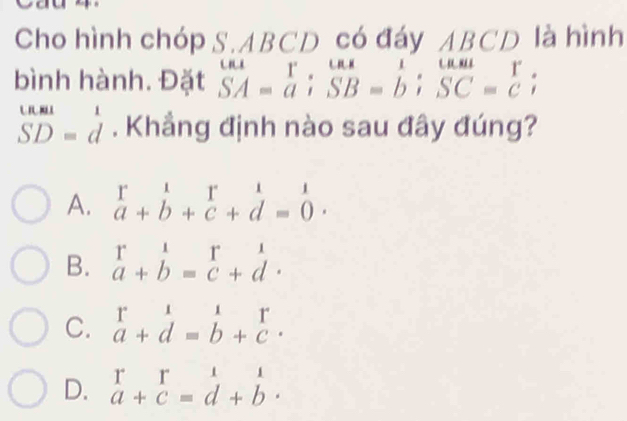 Cho hình chóp S. ABCD có đáy ABCD là hình
bình hành. Đặt beginarrayr uur SA=aendarray ;beginarrayr uur SB=b; SC=c;endarray
beginarrayr U.81 SD=dendarray. Khẳng định nào sau đây đúng?
A. beginarrayr r&1 a+b+c+d=0endarray.
B. beginarrayr r a+bendarray =beginarrayr r cendarray +beginarrayr 1 dendarray.
C. beginarrayr 1&1&1 a+d=endarray
D. beginarrayr r a+c=d+ c=beginarrayr 1 d+endarray beginarrayr 1 bendarray.