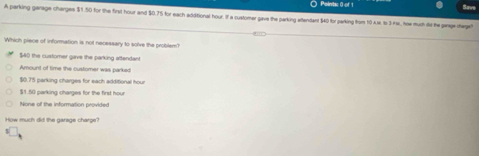 Save
A parking garage charges $1.50 for the first hour and $0.75 for each additional hour. If a customer gave the parking attendant $40 for parking from 10 A.M. to 3 P.M., how much did the garage charge?
Which piece of information is not necessary to solve the problem?
$40 the customer gave the parking attendant
Amount of time the customer was parked
$0.75 parking charges for each additional hour
$1.50 parking charges for the first hour
None of the information provided
How much did the garage charge?
S