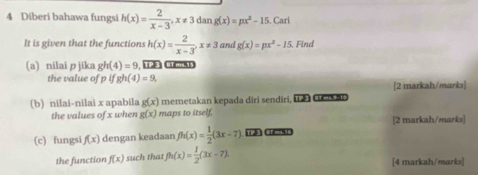 Diberi bahawa fungsi h(x)= 2/x-3 , x!= 3 dan g(x)=px^2-15. Cari 
It is given that the functions h(x)= 2/x-3 , x!= 3 and g(x)=px^2-15. Find 
(a) nilai p jika gh(4)=9 , 123 Brms1s 
the value of p if gh(4)=9, 
[2 markah/marks] 
(b) nilai-nilai x apabila g(x) memetakan kepada diri sendiri, 18 Cm o 
the values of x when g(x) maps to itself, 
[2 markah/marks] 
(c) fungsi f(x) dengan keadaan fh(x)= 1/2 (3x-7) TP 3 BTmi.16 
the function f(x) such that fh(x)= 1/2 (3x-7). [4 markah/marks]