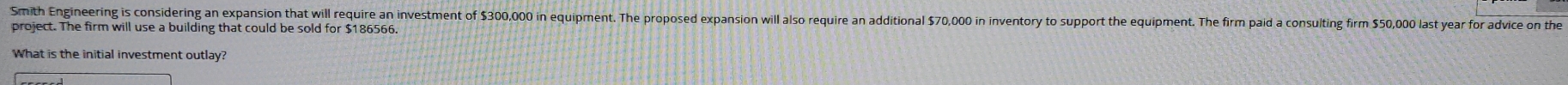 Smith Engineering is considering an expansion that will require an investment of $300,000 in equipment. The proposed expansion will also require an additional $70,000 in inventory to support the equipment. The firm paid a consulting firm $50,000 last year for adyice on the 
project. The firm will use a building that could be sold for $186566. 
What is the initial investment outlay?
