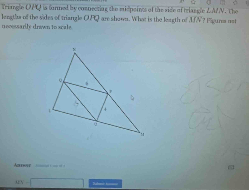 angle 1 B 
Triangle OFQ is formed by connecting the midpoints of the side of triangle LMN. The 
lengths of the sides of triangle O.PQ are shown. What is the length of overline MN ? Figures not 
necessarily drawn to scale. 
Answer Annpt i un of 1
MN=□ Scrt Anwer