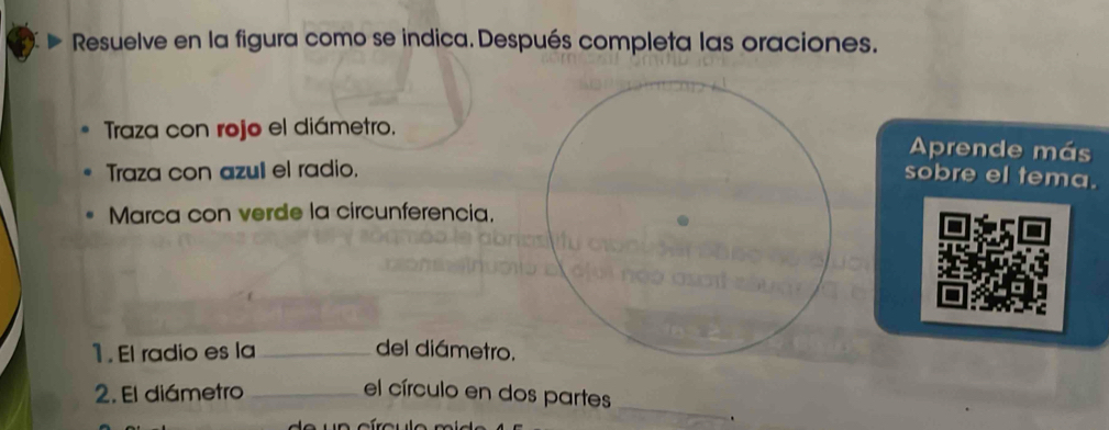 Resuelve en la figura como se indica. Después completa las oraciones. 
Traza con rojo el diámetro.Aprende más 
Traza con azull el radio. 
sobre el tema. 
Marca con verde la circunferencia. 
1. El radio es la_ del diámetro. 
2. El diámetro _el círculo en dos partes 
_ 
.