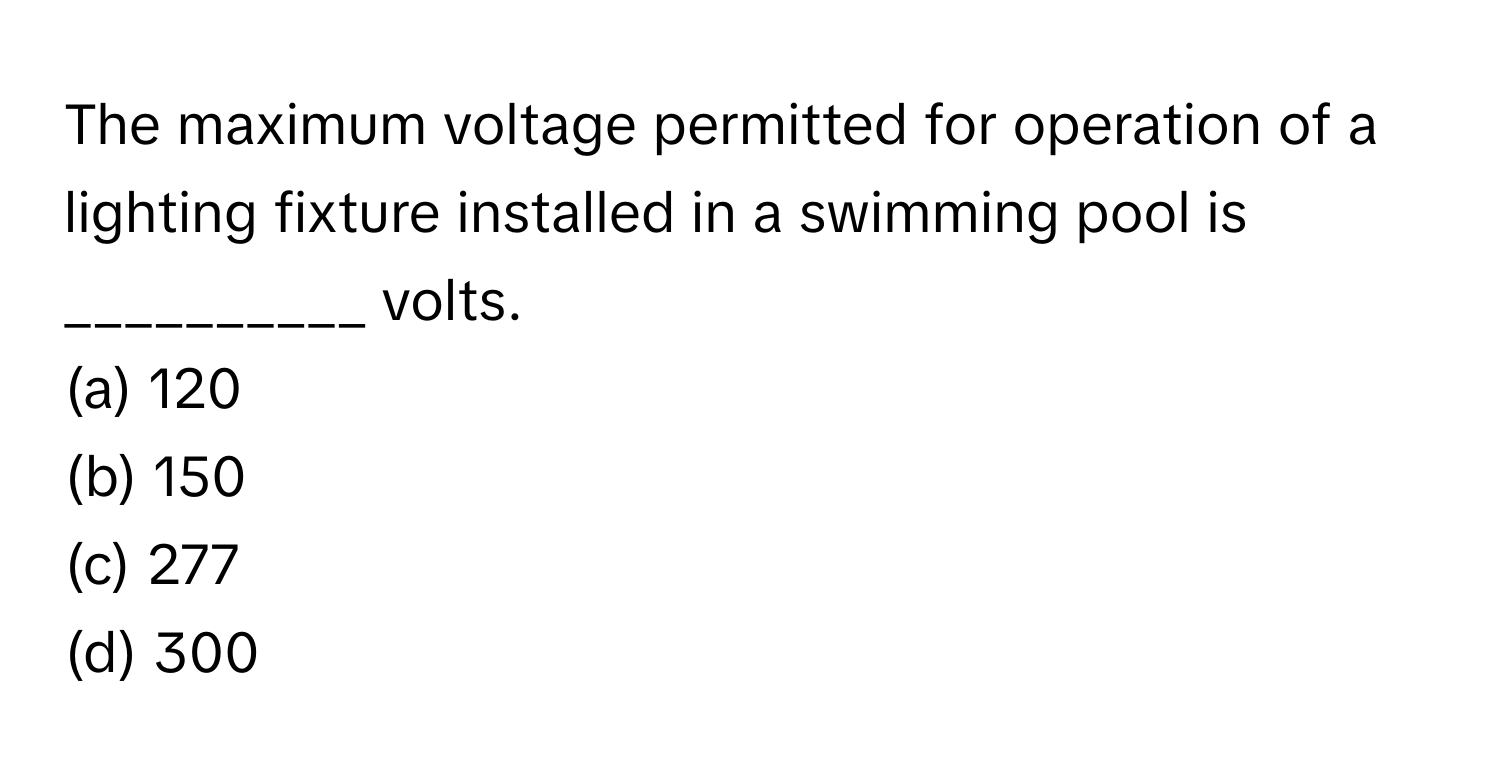 The maximum voltage permitted for operation of a lighting fixture installed in a swimming pool is __________ volts.

(a) 120
(b) 150
(c) 277
(d) 300