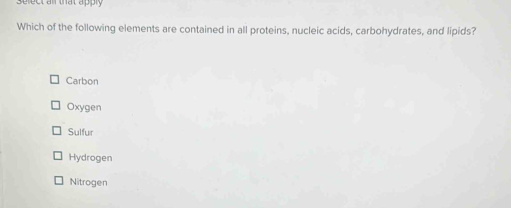 Select all that apply
Which of the following elements are contained in all proteins, nucleic acids, carbohydrates, and lipids?
Carbon
Oxygen
Sulfur
Hydrogen
Nitrogen