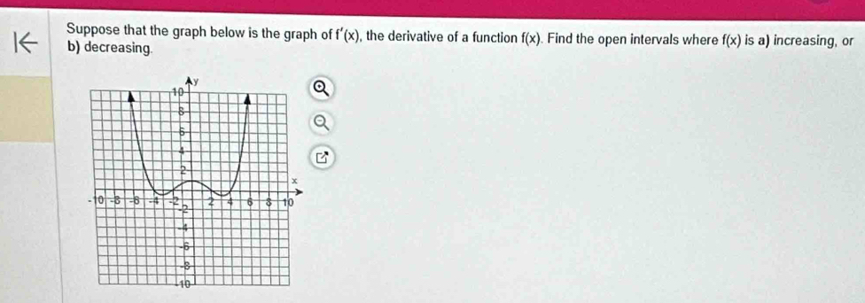 Suppose that the graph below is the graph of f'(x) , the derivative of a function f(x) Find the open intervals where f(x) is a) increasing, or 
b) decreasing