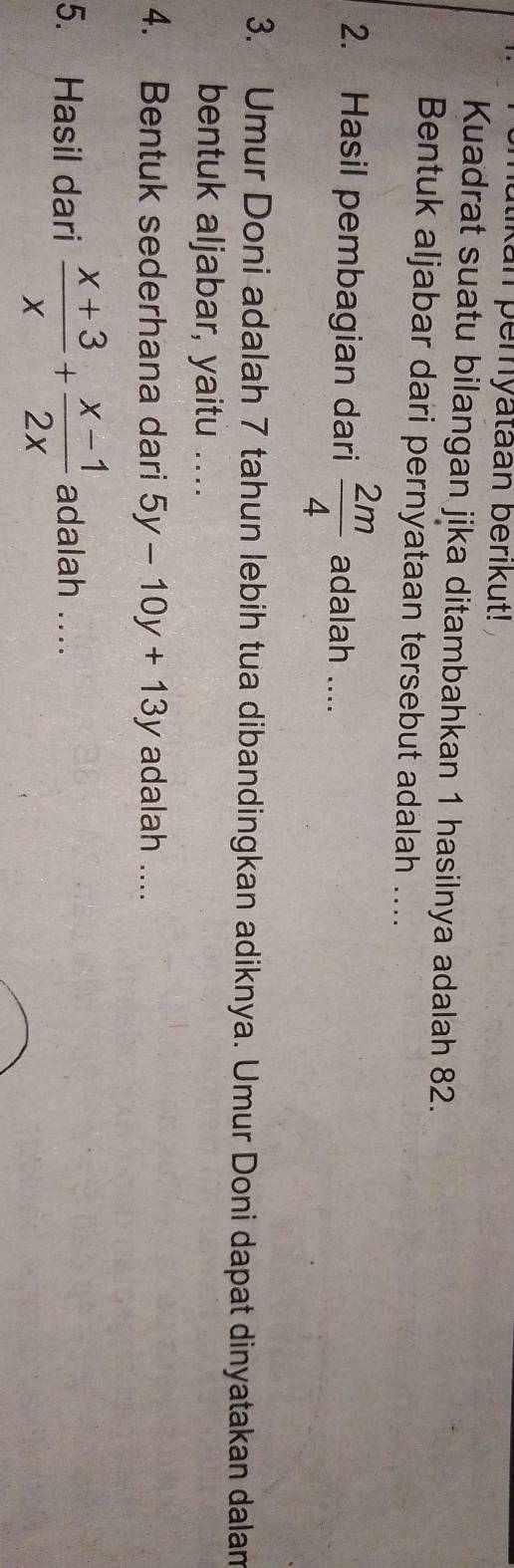 utikan pemyataan berıkut!
Kuadrat suatu bilangan jika ditambahkan 1 hasilnya adalah 82.
Bentuk aljabar dari pernyataan tersebut adalah ....
2. Hasil pembagian dari  2m/4  adalah ....
3. Umur Doni adalah 7 tahun lebih tua dibandingkan adiknya. Umur Doni dapat dinyatakan dalan
bentuk aljabar, yaitu ....
4. Bentuk sederhana dari 5y-10y+13y adalah ....
5. Hasil dari  (x+3)/x + (x-1)/2x  adalah ....