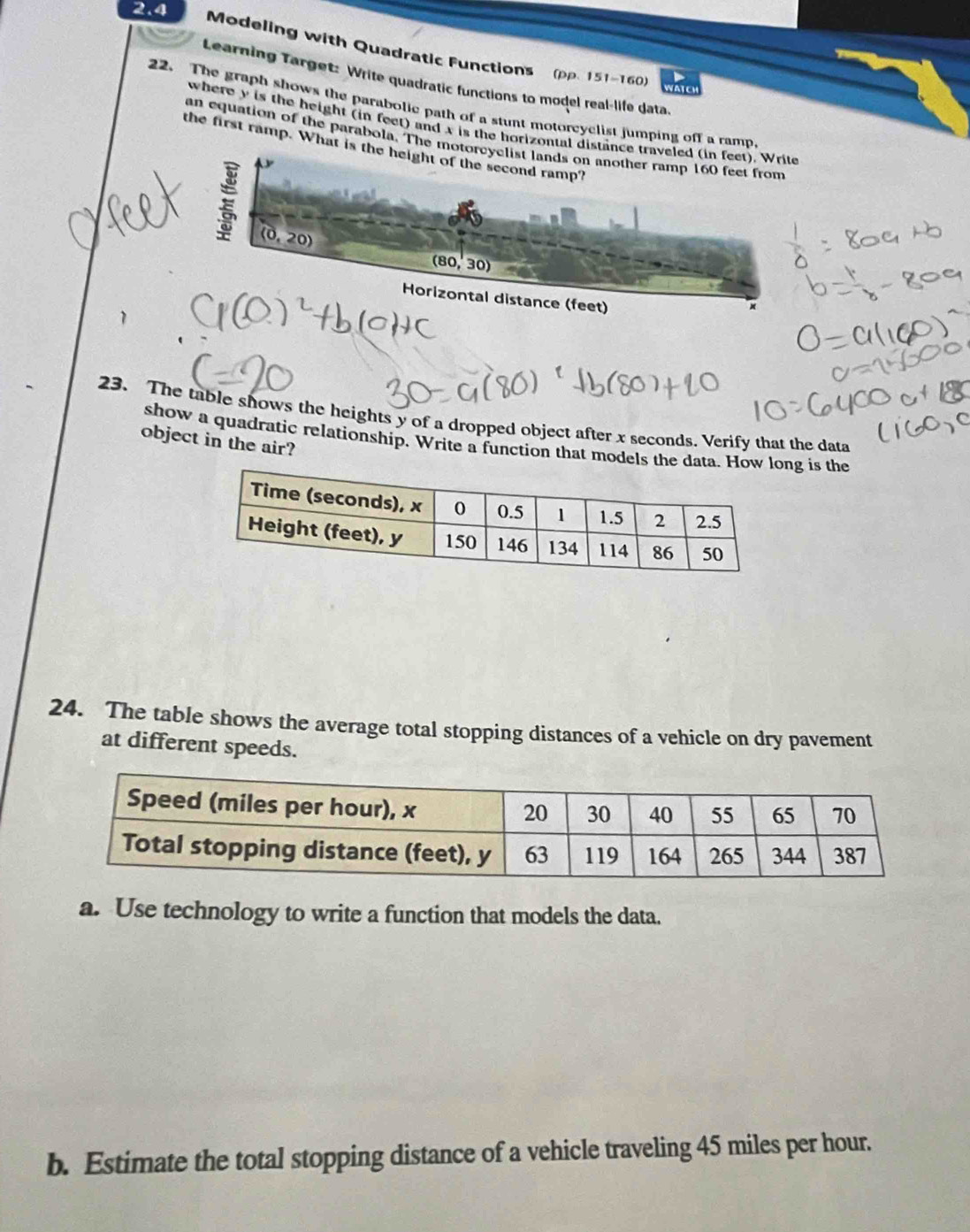 2.4
Modeling with Quadratic Functions (pp. 151-160)
Learning Target: Write quadratic functions to model real-life data
22. The graph shows the parabolic path of a stunt motorcyclist jumping off a ramp
where y is the height (in feet) and x is the horizontal distan
an equation of the parabola. The mot
the first ramp. What is t
23. The table shows the heights y of a dropped object after x seconds. Verify that the data
show a quadratic relationship. Write a function that models thng is the
object in the air?
24. The table shows the average total stopping distances of a vehicle on dry pavement
at different speeds.
a. Use technology to write a function that models the data.
b. Estimate the total stopping distance of a vehicle traveling 45 miles per hour.