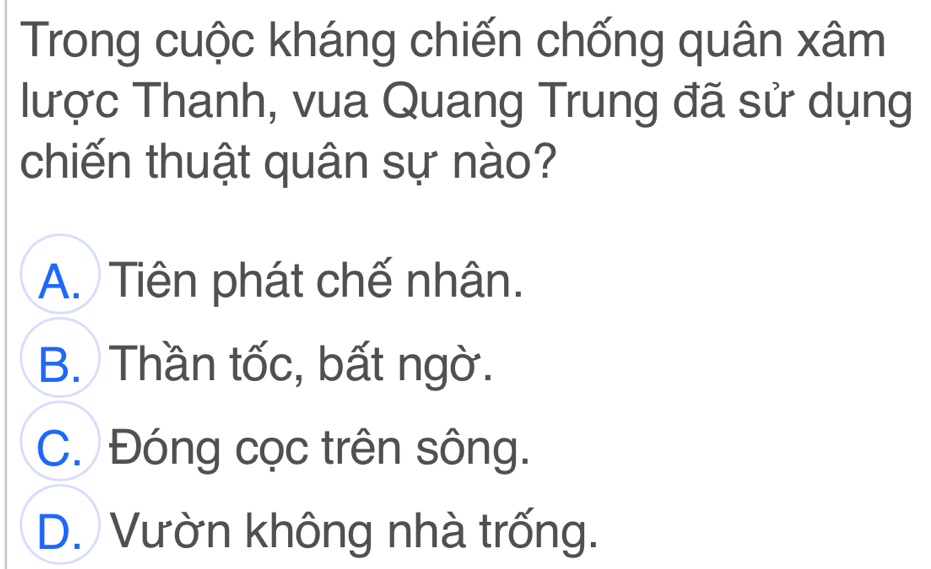 Trong cuộc kháng chiến chống quân xâm
lược Thanh, vua Quang Trung đã sử dụng
chiến thuật quân sự nào?
A. Tiên phát chế nhân.
B. Thần tốc, bất ngờ.
C. Đóng cọc trên sông.
D. Vườn không nhà trống.