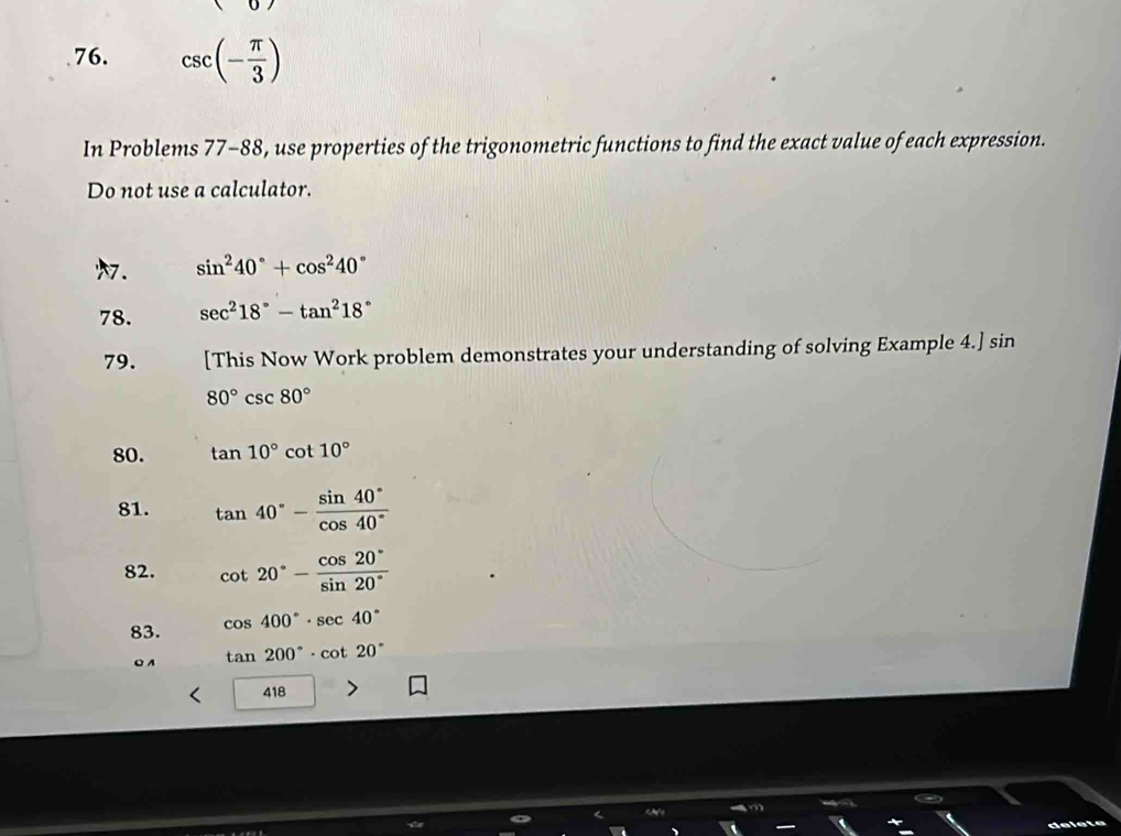 csc (- π /3 )
In Problems 77-88, use properties of the trigonometric functions to find the exact value of each expression. 
Do not use a calculator. 
. sin^240°+cos^240°
78. sec^218°-tan^218°
79. [This Now Work problem demonstrates your understanding of solving Example 4.] sin
80°csc 80°
80. tan 10°cot 10°
81. tan 40°- sin 40°/cos 40° 
82. cot 20°- cos 20°/sin 20° 
83. cos 400°· sec 40°
C A tan 200°· cot 20°
418