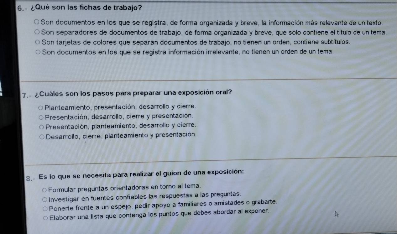 6.- ¿Qué son las fichas de trabajo?
Son documentos en los que se registra, de forma organizada y breve, la información más relevante de un texto.
Son separadores de documentos de trabajo, de forma organizada y breve, que solo contiene el título de un tema.
Son tarjetas de colores que separan documentos de trabajo, no tienen un orden, contiene subtítulos.
Son documentos en los que se registra información irrelevante, no tienen un orden de un tema.
7. ¿Cuáles son los pasos para preparar una exposición oral?
Planteamiento, presentación, desarrollo y cierre.
Presentación, desarrollo, cierre y presentación.
Presentación, planteamiento, desarrollo y cierre.
Desarrollo, cierre, planteamiento y presentación.
g Es lo que se necesita para realizar el guion de una exposición:
Formular preguntas orientadoras en torno al tema.
Investigar en fuentes confiables las respuestas a las preguntas.
Ponerte frente a un espejo, pedir apoyo a familiares o amistades o grabarte.
Elaborar una lista que contenga los puntos que debes abordar al exponer.