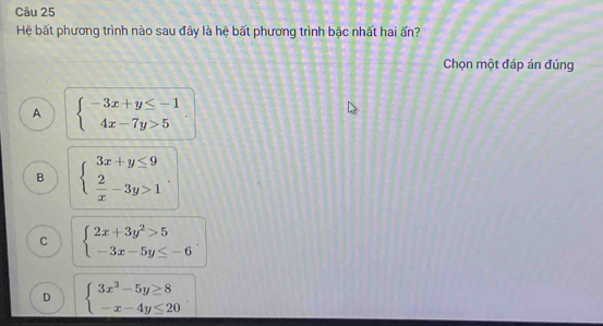 Hệ bất phương trình nào sau đây là hệ bất phương trình bậc nhất hai ấn?
Chọn một đáp án đúng
A beginarrayl -3x+y≤ -1 4x-7y>5endarray.
B beginarrayl 3x+y≤ 9  2/x -3y>1endarray.
C beginarrayl 2x+3y^2>5 -3x-5y≤ -6endarray..
D beginarrayl 3x^3-5y≥ 8 -x-4y≤ 20endarray.