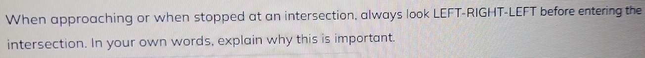 When approaching or when stopped at an intersection, always look LEFT-RIGHT-LEFT before entering the 
intersection. In your own words, explain why this is important.