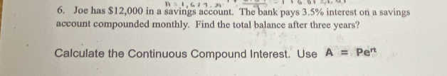 Joe has $12,000 in a savings account. The bank pays 3.5% interest on a savings 
account compounded monthly. Find the total balance after three years? 
Calculate the Continuous Compound Interest. Use A=Pe^n