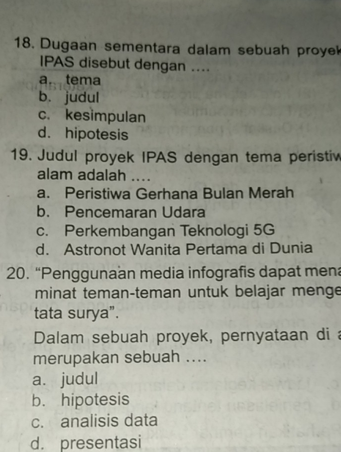 Dugaan sementara dalam sebuah proye
IPAS disebut dengan ....
a. tema
b. judul
c. kesimpulan
d. hipotesis
19. Judul proyek IPAS dengan tema peristiv
alam adalah ....
a. Peristiwa Gerhana Bulan Merah
b. Pencemaran Udara
c. Perkembangan Teknologi 5G
d. Astronot Wanita Pertama di Dunia
20. “Penggunaan media infografis dapat mena
minat teman-teman untuk belajar menge
tata surya”.
Dalam sebuah proyek, pernyataan di 
merupakan sebuah ....
a. judul
b. hipotesis
c. analisis data
d. presentasi