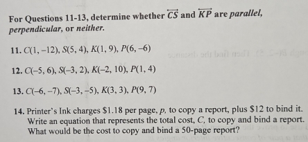 For Questions 11-13, determine whether overleftrightarrow CS and overleftrightarrow KP are parallel, 
perpendicular, or neither. 
11. C(1,-12), S(5,4), K(1,9), P(6,-6)
12. C(-5,6), S(-3,2), K(-2,10), P(1,4)
13. C(-6,-7), S(-3,-5), K(3,3), P(9,7)
14. Printer's Ink charges $1.18 per page, p, to copy a report, plus $12 to bind it. 
Write an equation that represents the total cost, C, to copy and bind a report. 
What would be the cost to copy and bind a 50 -page report?