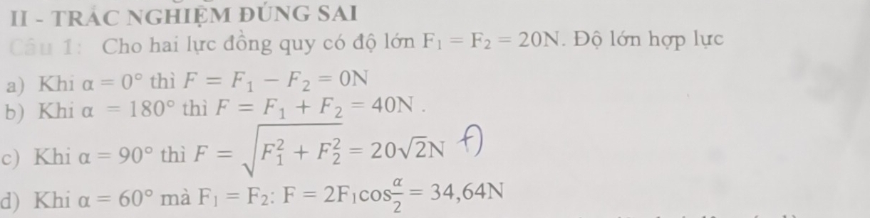 II - TRÁC NGHIỆM ĐÚNG SAI 
Câu 1: Cho hai lực đồng quy có độ lớn F_1=F_2=20N. Độ lớn hợp lực 
a) Khi alpha =0° thì F=F_1-F_2=0N
b) Khi alpha =180° thì F=F_1+F_2=40N. 
c) Khi alpha =90° thì F = √F + F = 20√2N f 
d) Khi alpha =60° mà F_1=F_2 : F=2F_1cos  alpha /2 =34,64N