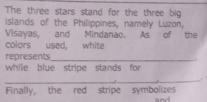 The three stars stand for the three big 
islands of the Philippines, namely Luzon, 
Visayas, and Mindanao. As of the 
colors used, white 
represents_ 
while blue stripe stands for 
_ 
_j 
_. 
Finally, the red stripe symbolizes 
and