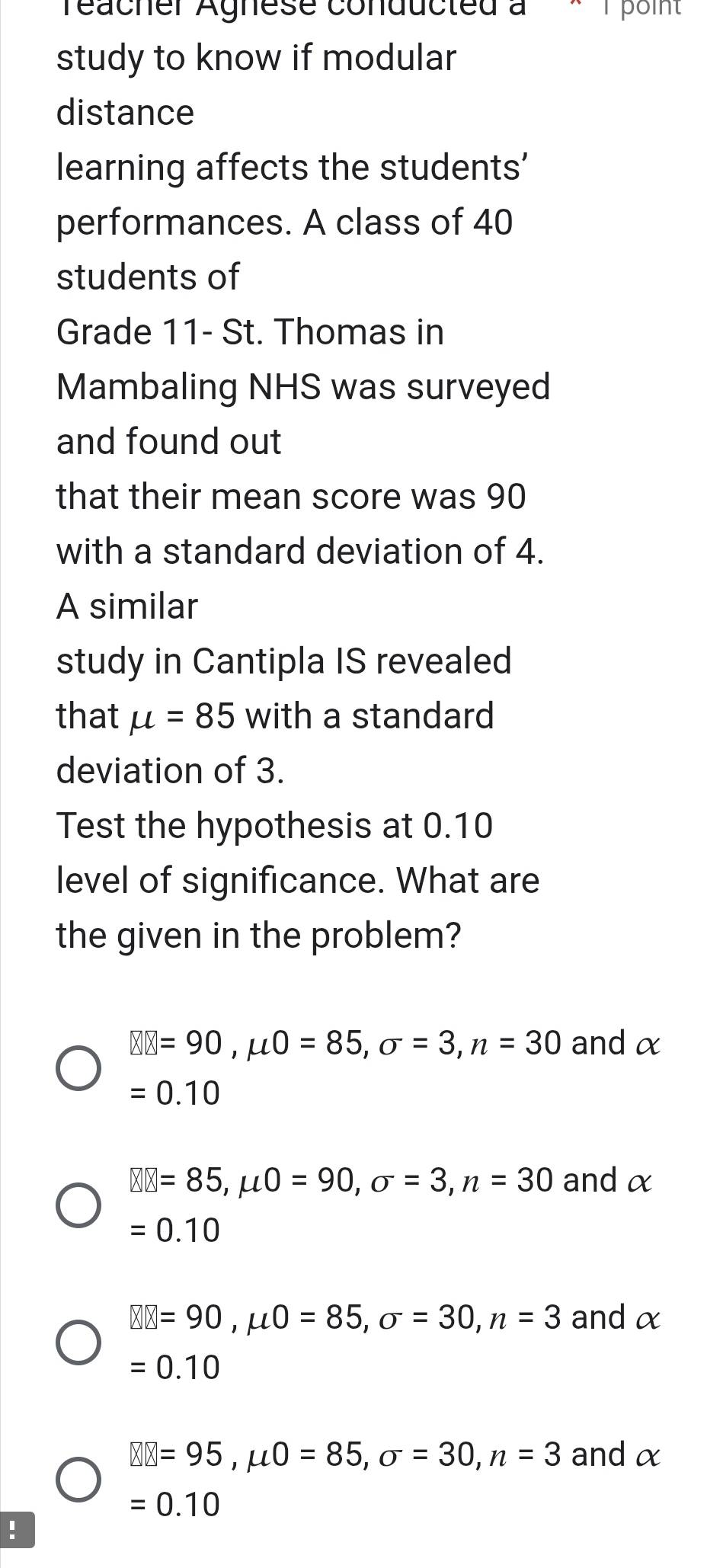 reacher Agnese conducted à 1 point
study to know if modular
distance
learning affects the students'
performances. A class of 40
students of
Grade 11 - St. Thomas in
Mambaling NHS was surveyed
and found out
that their mean score was 90
with a standard deviation of 4.
A similar
study in Cantipla IS revealed
that mu =85 with a standard
deviation of 3.
Test the hypothesis at 0.10
level of significance. What are
the given in the problem?
□ □ =90, mu 0=85, sigma =3, n=30 and α
=0.10
□ □ =85, mu 0=90, sigma =3, n=30 andα
=0.10
□ □ =90, mu 0=85, sigma =30, n=3 and α
=0.10
□ □ =95, mu 0=85, sigma =30, n=3 and α
=0.10!