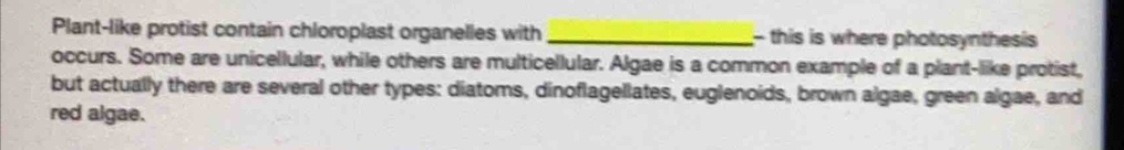 Plant-like protist contain chloroplast organelles with _- this is where photosynthesis 
occurs. Some are unicellular, while others are multicellular. Algae is a common example of a plant-like protist, 
but actually there are several other types: diatoms, dinoflagellates, euglenoids, brown algae, green algae, and 
red algae.