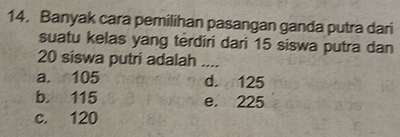 Banyak cara pemilihan pasangan ganda putra dari
suatu kelas yang terdiri dari 15 siswa putra dan
20 siswa putri adalah ....
a. 105 d. 125
b. 115
e. 225
c. 120