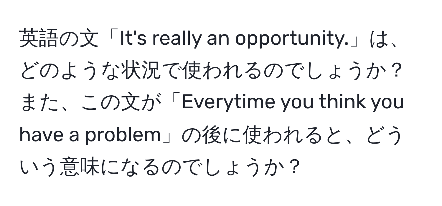 英語の文「It's really an opportunity.」は、どのような状況で使われるのでしょうか？また、この文が「Everytime you think you have a problem」の後に使われると、どういう意味になるのでしょうか？