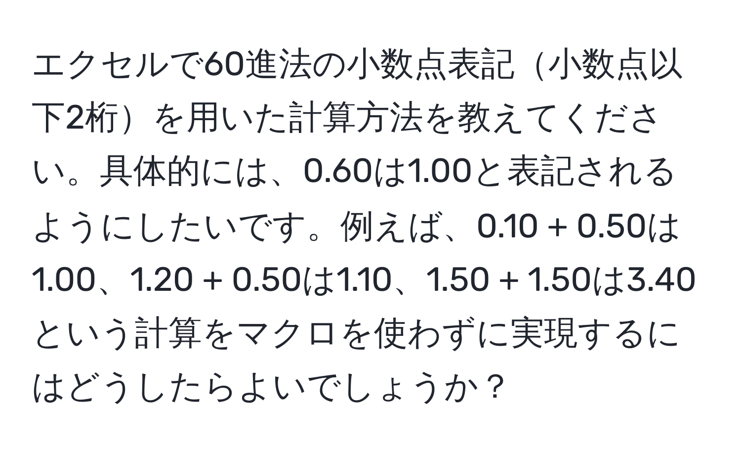 エクセルで60進法の小数点表記小数点以下2桁を用いた計算方法を教えてください。具体的には、0.60は1.00と表記されるようにしたいです。例えば、0.10 + 0.50は1.00、1.20 + 0.50は1.10、1.50 + 1.50は3.40という計算をマクロを使わずに実現するにはどうしたらよいでしょうか？