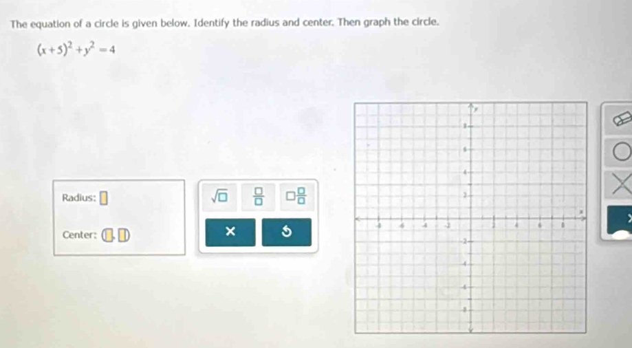 The equation of a circle is given below. Identify the radius and center. Then graph the circle.
(x+5)^2+y^2=4
Radius: □ sqrt(□ )  □ /□    □ /□  
Center: 
×