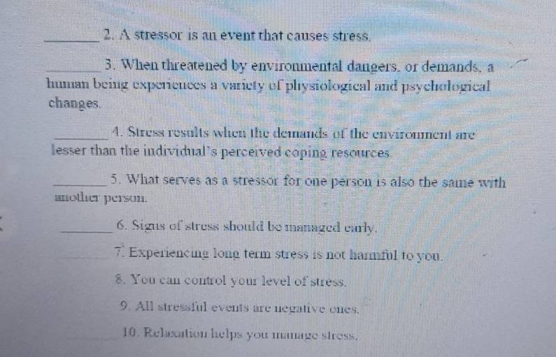 A stressor is an event that causes stress. 
_3. When threatened by environmental dangers, or demands, a 
human being experiences a variety of physiological and psychological 
changes. 
_4. Stress results when the demands of the environment are 
lesser than the individual’s perceived coping resources 
_5. What serves as a stressor for one person is also the same with 
another person. 
_6. Sigus of stress should be managed early. 
_7. Experiencing long term stress is not harmful to you. 
8. You can control your level of stress. 
9. All stressful events are negative ones. 
10. Relaxation helps you manage stress.