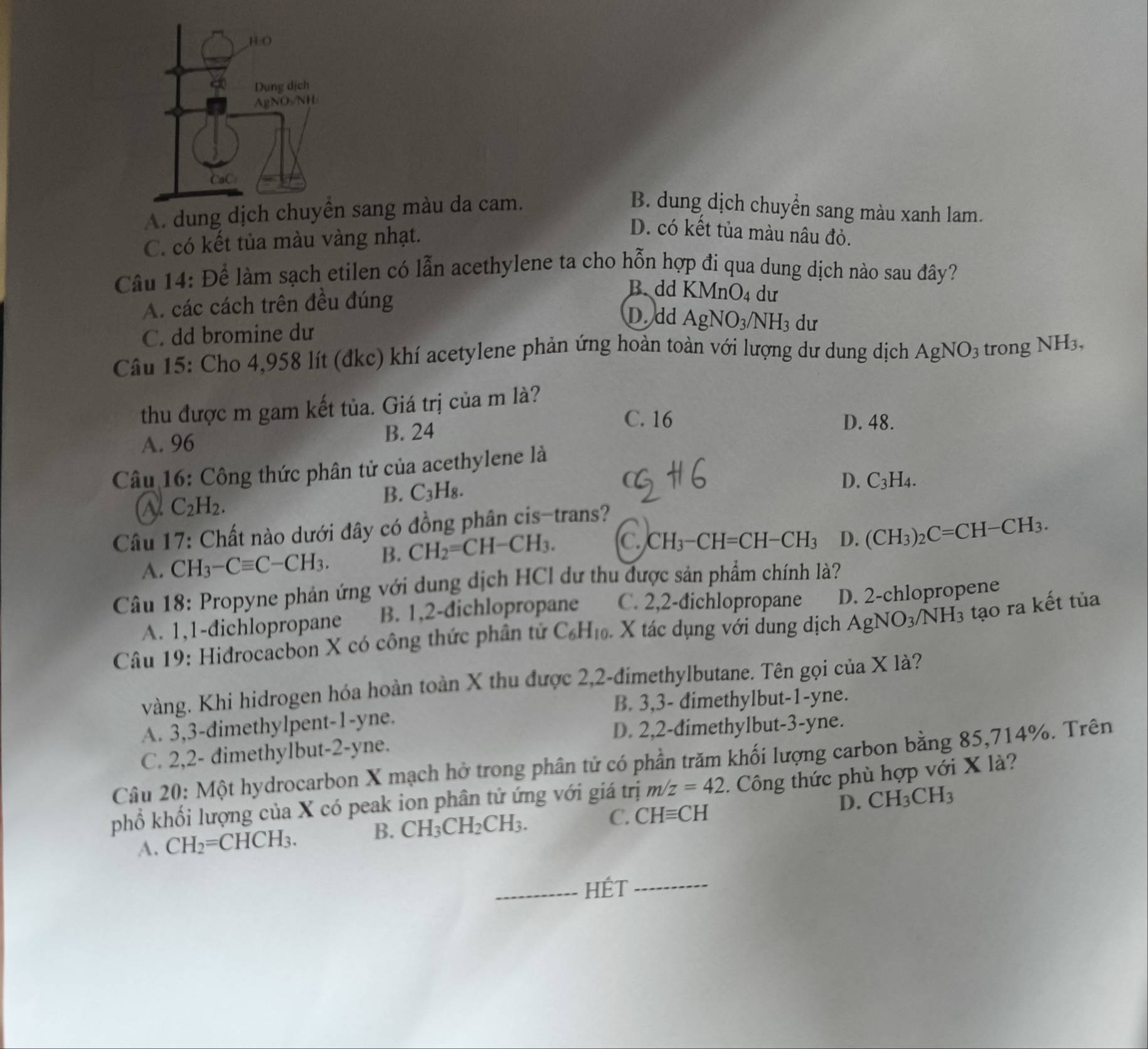 A. dung dịch c sang màu da cam. B. dung dịch chuyển sang màu xanh lam.
C. có kết tủa màu vàng nhạt.
D. có kết tủa màu nâu đỏ.
Câu 14: Để làm sạch etilen có lẫn acethylene ta cho hỗn hợp đi qua dung dịch nào sau đây?
A. các cách trên đều đúng
B. dd KMnO_4 du
D. dd AgNO_3/NH_3 du
C. dd bromine dư
Câu 15: Cho 4,958 lít (đkc) khí acetylene phản ứng hoàn toàn với lượng dư dung dịch AgNO_3 trong NH_3
thu được m gam kết tủa. Giá trị của m là?
C. 16 D. 48.
A. 96 B. 24
Câu 16: Công thức phân tử của acethylene là
C_2H_2.
B. C_3H_8.
D. C_3H_4.
Câu 17: Chất nào dưới đây có đồng phân cis-trans?
A. CH_3-Cequiv C-CH_3. B. CH_2=CH-CH_3. C. CH_3-CH=CH-CH_3 D. (CH_3)_2C=CH-CH_3.
Câu 18: Propyne phản ứng với dung dịch HCl dư thu được sản phẩm chính là?
A. 1,1-dichlopropane B. 1,2-dichlopropane C. 2,2-dichlopropane D. 2-chlopropene
Câu 19: Hidrocacbon X có công thức phân tử C_6H_10 X tác dụng với dung dịch AgNO_3/NH_3 tạo ra kết tủa
vàng. Khi hidrogen hóa hoàn toàn X thu được 2,2-đimethylbutane. Tên gọi của X là?
B. 3,3- dimethylbut-1-yne.
A. 3,3-dimethylpent-1-yne.
D. 2,2-dimethylbut-3-yne.
C. 2,2- dimethylbut-2-yne.
Câu 20: Một hydrocarbon X mạch hở trong phân tử có phần trăm khối lượng carbon bằng 85,714%. Trên
phổ khối lượng của X có peak ion phân tử ứng với giá trị m/z=42. Công thức phù hợp với X là?
D.
A. CH_2=CHCH_3. CH_3CH_2CH_3. C. CHequiv CH CH_3CH_3
B.
_HÉT_