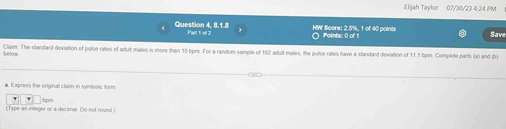 Elijah Taylor 07/30/23 4:24 PM 
Question 4, 8.1.8 > HW Score: 2.5%, 1 of 40 points 
Part 1 of 2 Points: 0 of 1 Save 
Claim: The standard deviation of pulse rates of adult males is more than 10 bpm. For a random sample of 162 adult males, the pulse rates have a standard deviation of 11.1 bpm. Complete parts (a) and (b) 
below 
a. Express the original claim in symbolic form. 
v bpm 
(Type an integer or a decimal. Do not round )