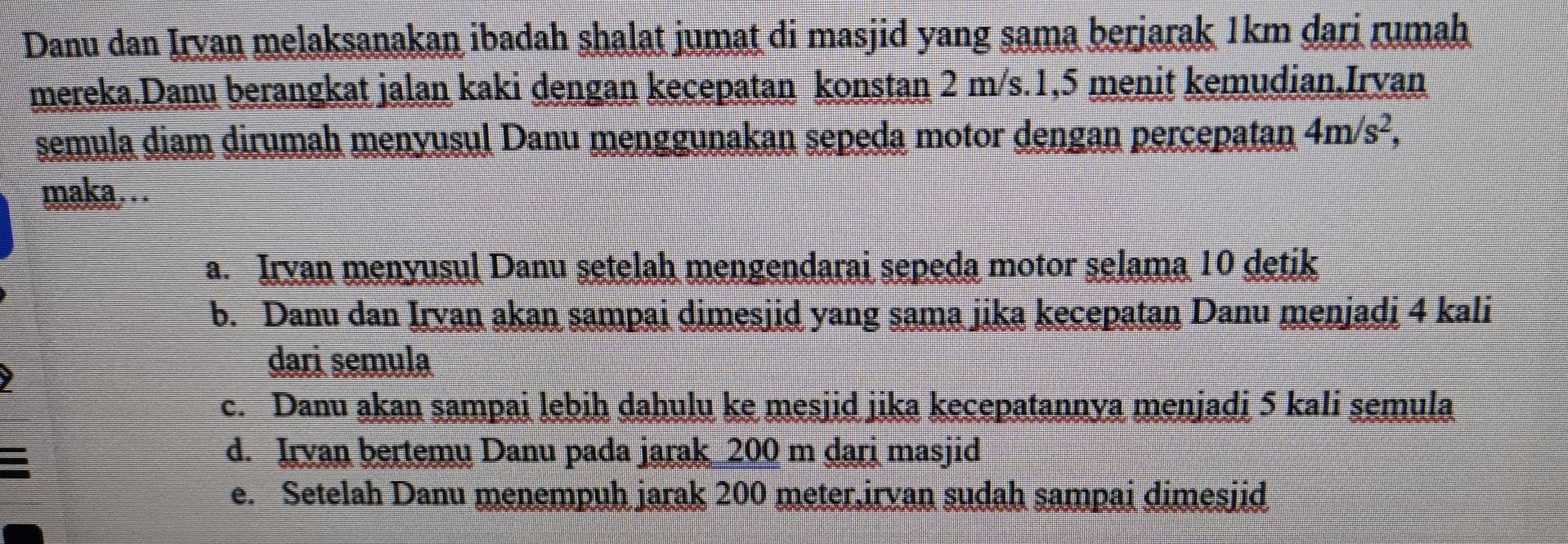 Danu dan Irvan melaksanakan ibadah shalat jumat di masjid yang sama berjarak 1km dari rumah
mereka.Danu berangkat jalan kaki dengan kecepatan konstan 2 m/s. 1, 5 menit kemudian,Irvan
semula diam dirumah menyusul Danu menggunakan sepeda motor dengan percepatan 4m/s^2, 
maka….
a. Irvan menyusul Danu setelah mengendarai sepeda motor selama 10 detik
b. Danu dan Irvan akan sampai dimesjid yang sama jika kecepatan Danu menjadi 4 kali
dari semula
c. Danu akan sampai lebih dahulu ke mesjid jika kecepatannya menjadi 5 kali semula
d. Irvan bertemy Danu pada jarak 200 m dari masjid
e. Setelah Danu menempuh jarak 200 meter,irvan sudah sampai dimesjid