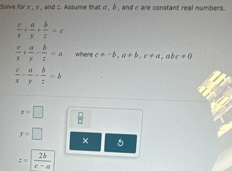 Solve for x , y , and :. Assume that α , b, and c are constant real numbers.
 c/x + a/y + b/z =c
 c/x + a/y - b/z =a where c!= -b, a!= b, c!= a, abc!= 0
 c/x - a/y - b/z =b
x=□
 □ /□  
y=□
×
z=| 2b/c-a 