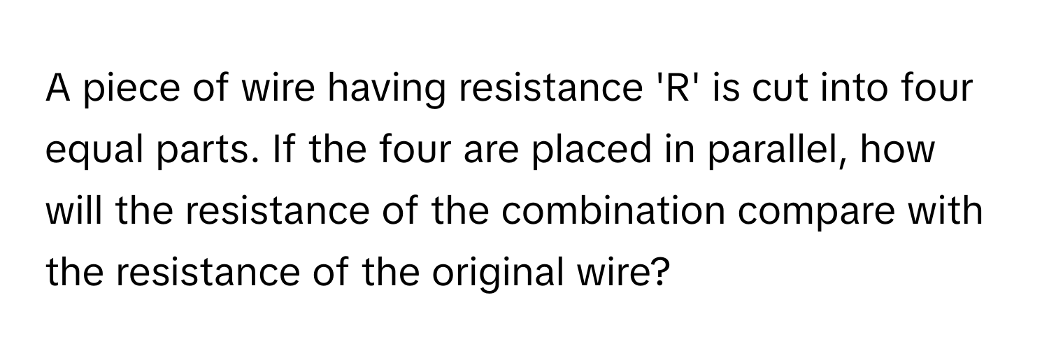 A piece of wire having resistance 'R' is cut into four equal parts. If the four are placed in parallel, how will the resistance of the combination compare with the resistance of the original wire?