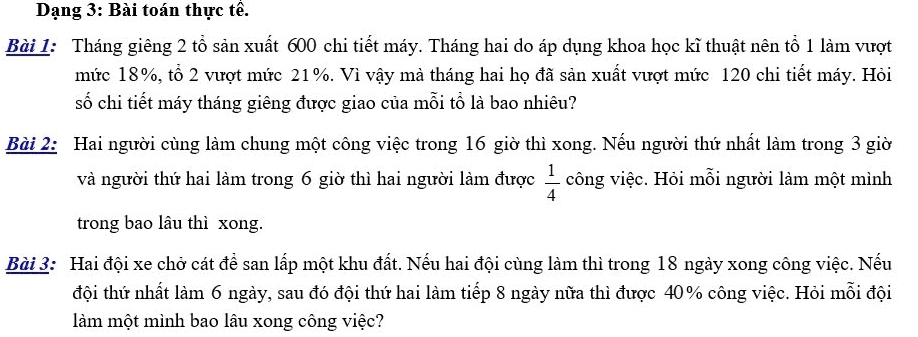 Dạng 3: Bài toán thực tế. 
Bài 1: Tháng giêng 2 tổ sản xuất 600 chi tiết máy. Tháng hai do áp dụng khoa học kĩ thuật nên tổ 1 làm vượt 
mức 18%, tổ 2 vượt mức 21%. Vì vậy mà tháng hai họ đã sản xuất vượt mức 120 chi tiết máy. Hỏi 
số chi tiết máy tháng giêng được giao của mỗi tổ là bao nhiêu? 
Bài 2: Hai người cùng làm chung một công việc trong 16 giờ thì xong. Nếu người thứ nhất làm trong 3 giờ 
và người thứ hai làm trong 6 giờ thì hai người làm được  1/4  công việc. Hỏi mỗi người làm một mình 
trong bao lâu thì xong. 
Bài 3: Hai đội xe chở cát để san lấp một khu đất. Nếu hai đội cùng làm thì trong 18 ngày xong công việc. Nếu 
đội thứ nhất làm 6 ngày, sau đó đội thứ hai làm tiếp 8 ngày nữa thì được 40% công việc. Hỏi mỗi đội 
làm một mình bao lâu xong công việc?