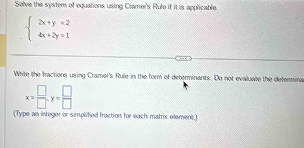 Solve the system of equations using Cramer's Rule if it is applicable.
beginarrayl 2x+y=2 4x+2y=1endarray.
Write the fractions using Cramer's Rule in the form of determinants. Do not evaluate the determina
x= □ /□  , y= □ /□  
(Type an integer or simplified fraction for each matrix element.)