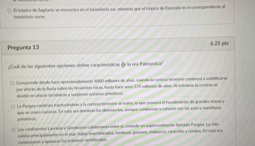 El trópico de Sagitario se encuentra en el hemisferio sur, mientras que el trópico de Escorpio es el correspondiente al
hemisferio norte.
Pregunta 13 6.25 pts
¿Cuál de las siguientes opciones defne características de la era Paleozoica?
Comprende desde hace aproximadamente 4000 millones de años, cuando la corteza terrestre comienza a solidificarse
por efecto de la Iluvia sobre las hirvientes rocas, hasta hace unos 570 millones de años. Al enfriarse la corteza se
dividió en placas tectónicas y surgieron océanos primitivos.
La Pangea continúa fracturándose y la corteza terrestre se estira, lo que provoca el hundimiento de grandes masas y
que se creen cuencas. En esta era dominan los dinosauríos, aunque comienzan a convivir con las aves y mamiferos
primitivos.
Los continentes Laurasia y Gondwana colisionaron entre sí, creando un supercontinente llamado Pangea. La vida
existía principalmente en el mar; había invertebrados, medusas, gusanos, moluscos, caracoles y corales. En esta era
comenzaron a aparecer los primeros vertebrados.