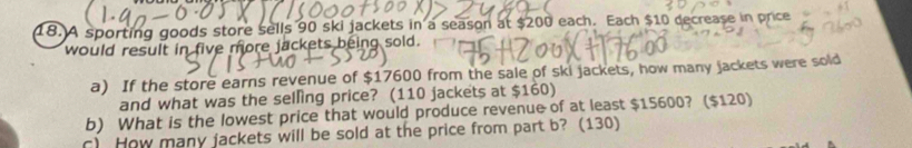 A sporting goods store sells 90 ski jackets in a season at $200 each. Each $10 decrease in price 
would result in five more jackets being sold. 
a) If the store earns revenue of $17600 from the sale of ski jackets, how many jackets were sold 
and what was the selling price? (110 jackets at $160) 
b) What is the lowest price that would produce revenue of at least $15600? ($120) 
c) How many jackets will be sold at the price from part b? (130)