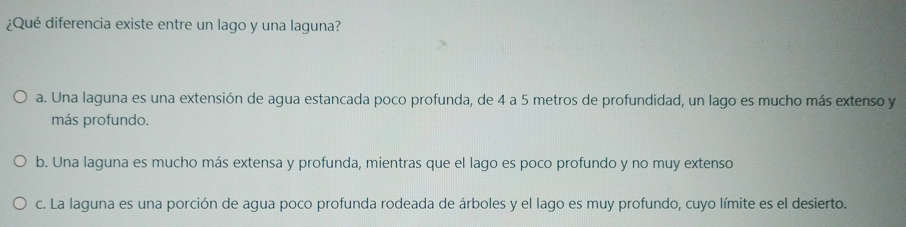 ¿Qué diferencia existe entre un lago y una laguna?
a. Una laguna es una extensión de agua estancada poco profunda, de 4 a 5 metros de profundidad, un lago es mucho más extenso y
más profundo.
b. Una laguna es mucho más extensa y profunda, mientras que el lago es poco profundo y no muy extenso
c. La laguna es una porción de agua poco profunda rodeada de árboles y el lago es muy profundo, cuyo límite es el desierto.