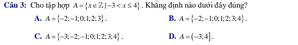 Cầu 3: Cho tập hợp A= x∈ Z|-3 , Khẳng định nào dưới đây đúng?
A. A= -2;-1;0;1;2;3. B. A= -2;-1;0;1;2;3;4.
C. A= -3;-2;-1;0;1;2;3;4. D. A=(-3;4].