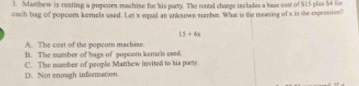 Matthew is renting a popcorn machine for his party. The rental charge includes a base cost of $15 plas $4 for
each 'bag of popcum kemels used. Let x eqeal an enksown sumbe. What is the measing of x is the expression
15+4x
A. The cost of the popcor machine.
B. The mumber of bags of popcom kemels used.
C. The number of people Matthew invited to his party
D. Not enough information