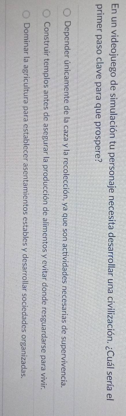 En un videojuego de simulación tu personaje necesita desarrollar una civilización. ¿Cuál sería el
primer paso clave para que prospere?
Depender únicamente de la caza y la recolección, ya que son actividades necesarias de supervivencia.
Construir templos antes de asegurar la producción de alimentos y evitar donde resguardarse para vivir.
Dominar la agricultura para establecer asentamientos estables y desarrollar sociedades organizadas.