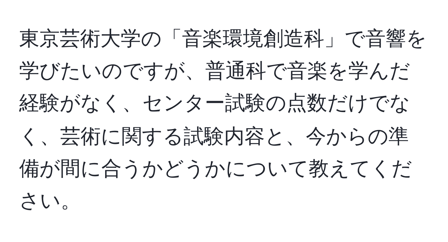 東京芸術大学の「音楽環境創造科」で音響を学びたいのですが、普通科で音楽を学んだ経験がなく、センター試験の点数だけでなく、芸術に関する試験内容と、今からの準備が間に合うかどうかについて教えてください。