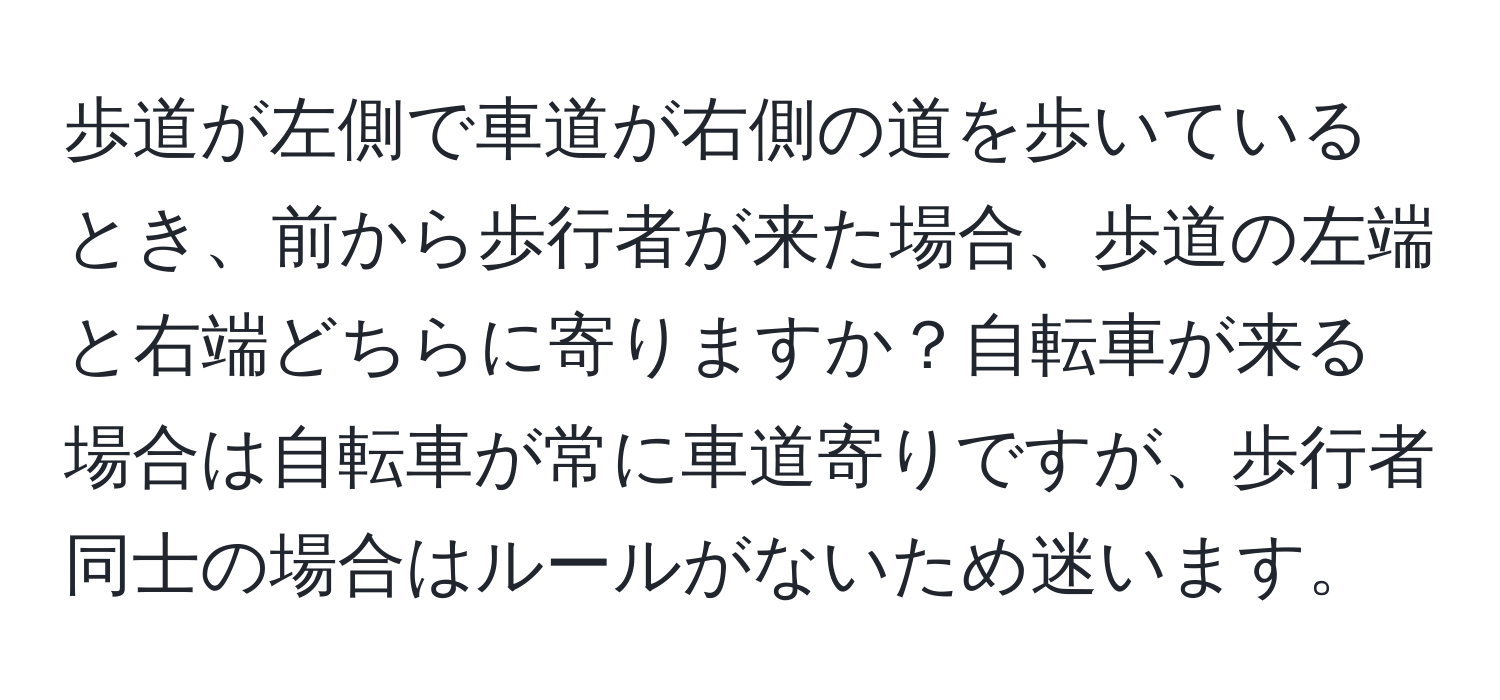 歩道が左側で車道が右側の道を歩いているとき、前から歩行者が来た場合、歩道の左端と右端どちらに寄りますか？自転車が来る場合は自転車が常に車道寄りですが、歩行者同士の場合はルールがないため迷います。