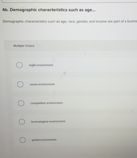Demographic characteristics such as age...
Demographic characteristics such as age, race, gender, and income are part of a busine
Multiple Choice
legal environment.
social environment.
competitive environment.
technological environment.
giobal environment.