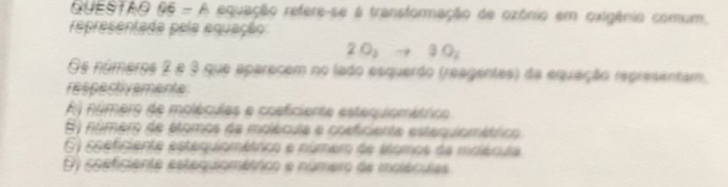 QUESTAO 05 - A equação refere-se à transformação de ozônio em oxigênio comum,
representada pela equação:
2O_2to 3O_2
Os números 2 e 3 que aparecem no lado esquerdo (reagentes) da equação representam,
respectivemente
A) número de moléculas e cosficiente esteruiométrico
E) númer de élomos da molécula e cosficienta estequlomáttico
E) soeficiente estequiométrco e númemo de snomos da molécula
D) coeficiente estequiométrico e número de moléculas